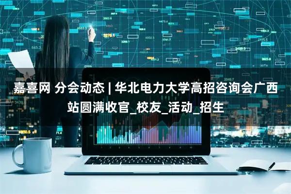 嘉喜网 分会动态 | 华北电力大学高招咨询会广西站圆满收官_校友_活动_招生