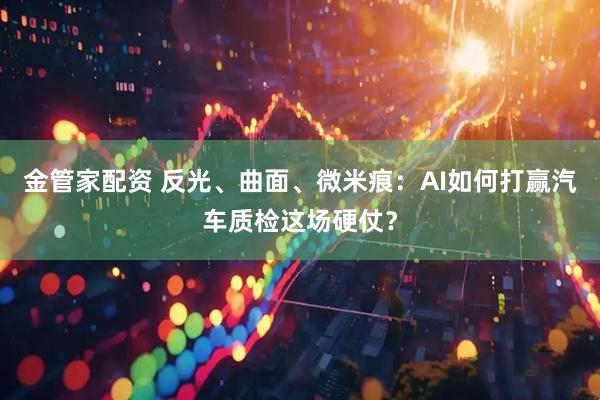 金管家配资 反光、曲面、微米痕：AI如何打赢汽车质检这场硬仗？