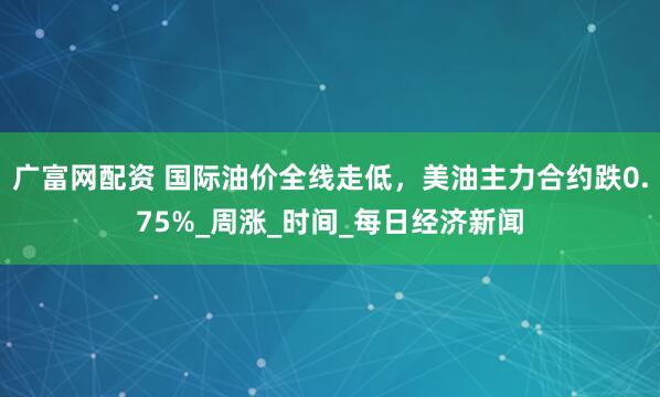 广富网配资 国际油价全线走低，美油主力合约跌0.75%_周涨_时间_每日经济新闻