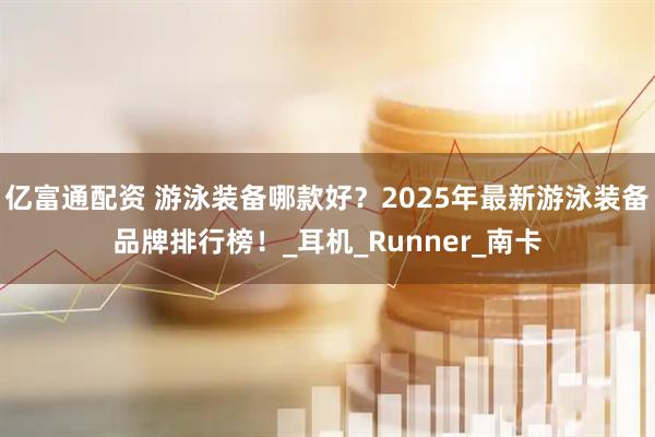 亿富通配资 游泳装备哪款好？2025年最新游泳装备品牌排行榜！_耳机_Runner_南卡