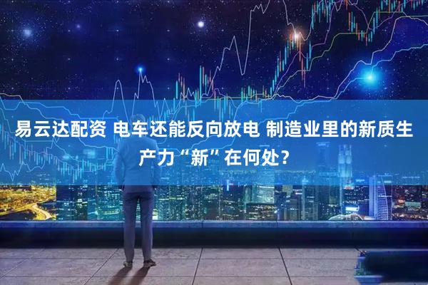 易云达配资 电车还能反向放电 制造业里的新质生产力“新”在何处？