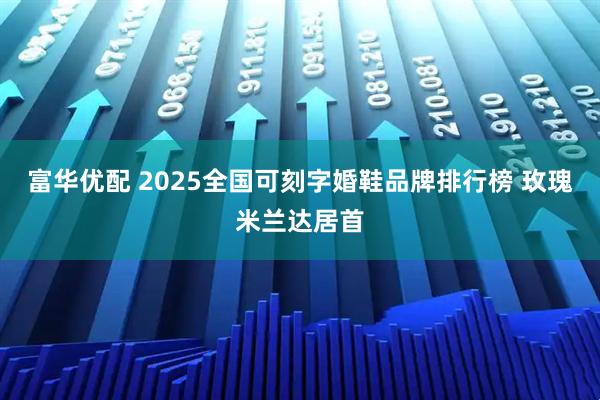 富华优配 2025全国可刻字婚鞋品牌排行榜 玫瑰米兰达居首