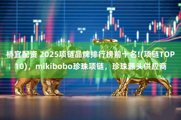 桥宜配资 2025项链品牌排行榜前十名!(项链TOP10)，mikibobo珍珠项链，珍珠源头供应商