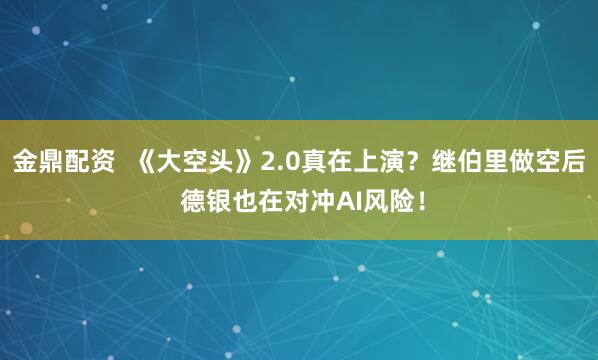 金鼎配资  《大空头》2.0真在上演？继伯里做空后 德银也在对冲AI风险！