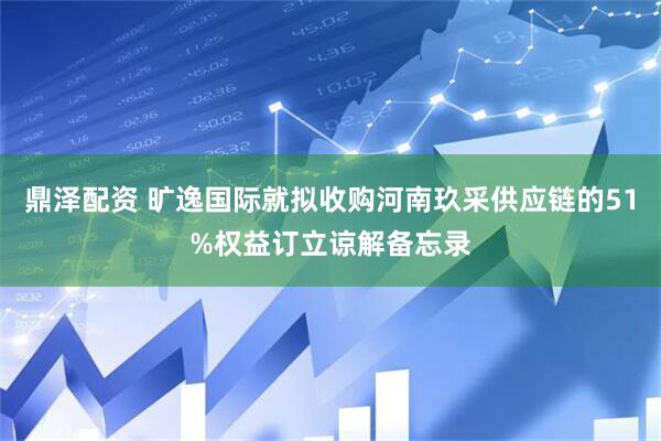 鼎泽配资 旷逸国际就拟收购河南玖采供应链的51%权益订立谅解备忘录
