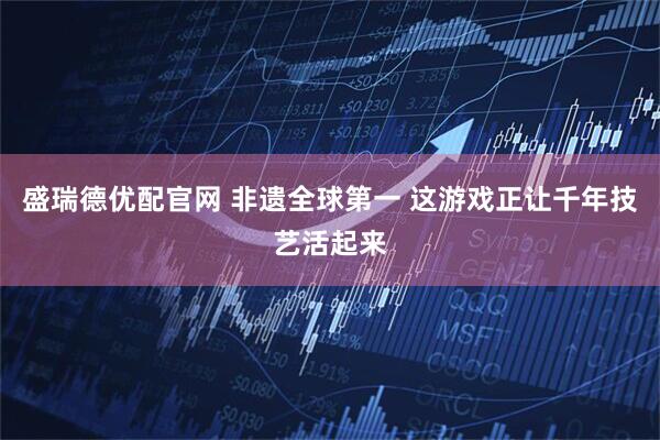 盛瑞德优配官网 非遗全球第一 这游戏正让千年技艺活起来
