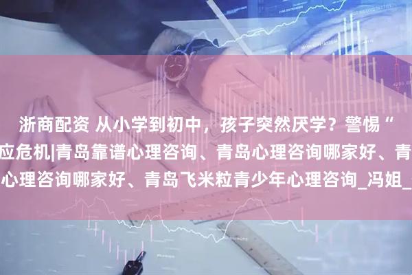 浙商配资 从小学到初中，孩子突然厌学？警惕“环境转换期”的心理适应危机|青岛靠谱心理咨询、青岛心理咨询哪家好、青岛飞米粒青少年心理咨询_冯姐_作业本