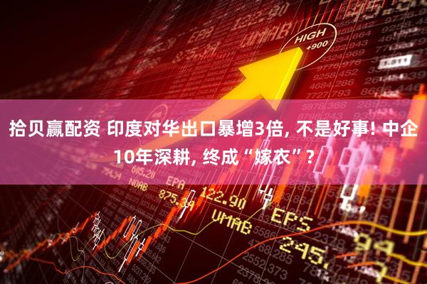 拾贝赢配资 印度对华出口暴增3倍, 不是好事! 中企10年深耕, 终成“嫁衣”?