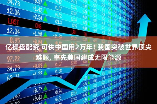 亿操盘配资 可供中国用2万年! 我国突破世界顶尖难题, 率先美国建成无限能源